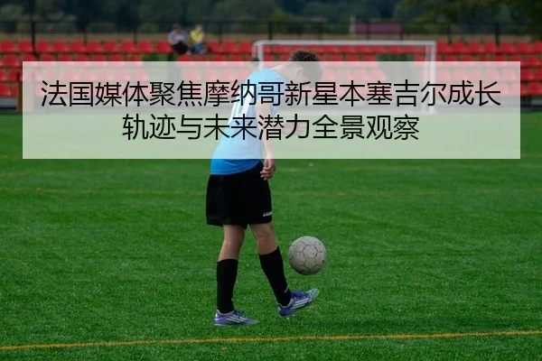 法国媒体聚焦摩纳哥新星本塞吉尔成长轨迹与未来潜力全景观察