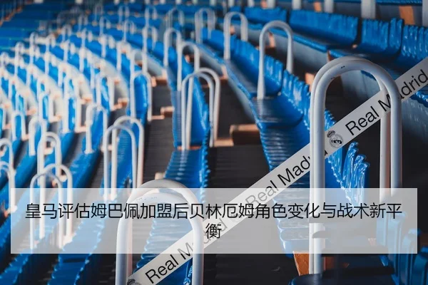皇马评估姆巴佩加盟后贝林厄姆角色变化与战术新平衡