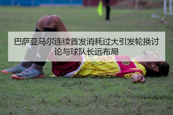 巴萨亚马尔连续首发消耗过大引发轮换讨论与球队长远布局
