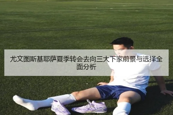 尤文图斯基耶萨夏季转会去向三大下家前景与选择全面分析