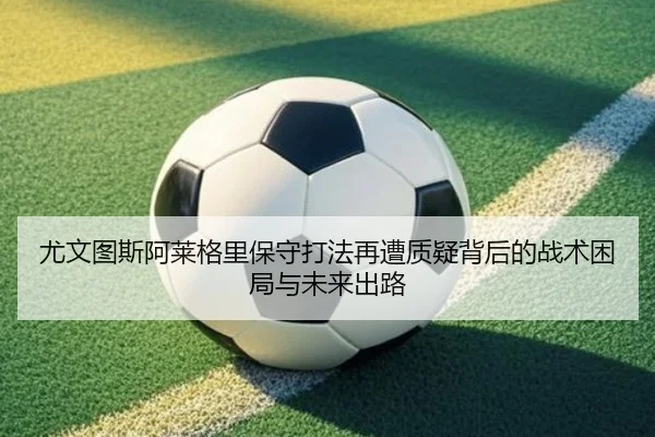 尤文图斯阿莱格里保守打法再遭质疑背后的战术困局与未来出路