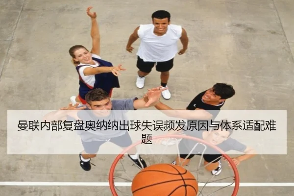 曼联内部复盘奥纳纳出球失误频发原因与体系适配难题