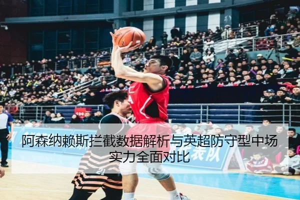 阿森纳赖斯拦截数据解析与英超防守型中场实力全面对比