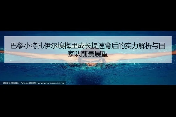 巴黎小将扎伊尔埃梅里成长提速背后的实力解析与国家队前景展望