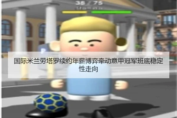 国际米兰劳塔罗续约年薪博弈牵动意甲冠军班底稳定性走向
