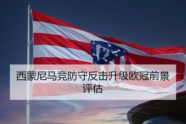 西蒙尼马竞防守反击升级欧冠前景评估