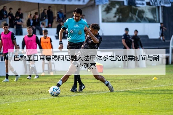 巴黎圣日耳曼穆阿尼融入法甲体系之路仍需时间与耐心观察