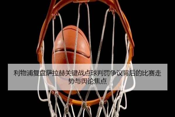 利物浦复盘萨拉赫关键战点球判罚争议背后的比赛走势与舆论焦点