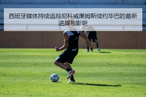 西班牙媒体持续追踪尼科威廉姆斯续约毕巴的最新进展与影响