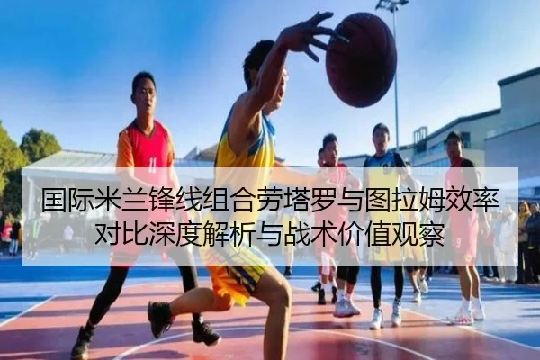 国际米兰锋线组合劳塔罗与图拉姆效率对比深度解析与战术价值观察