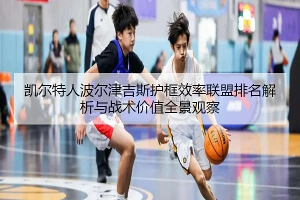 凯尔特人波尔津吉斯护框效率联盟排名解析与战术价值全景观察