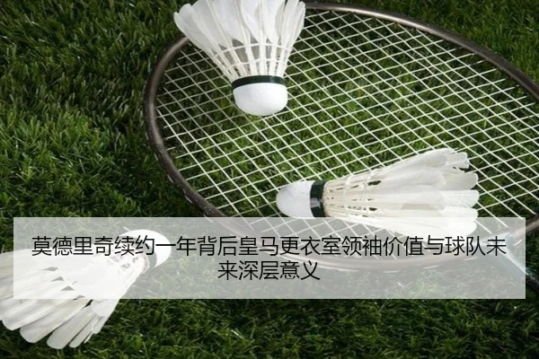 莫德里奇续约一年背后皇马更衣室领袖价值与球队未来深层意义