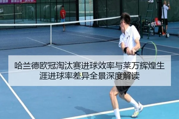 哈兰德欧冠淘汰赛进球效率与莱万辉煌生涯进球率差异全景深度解读