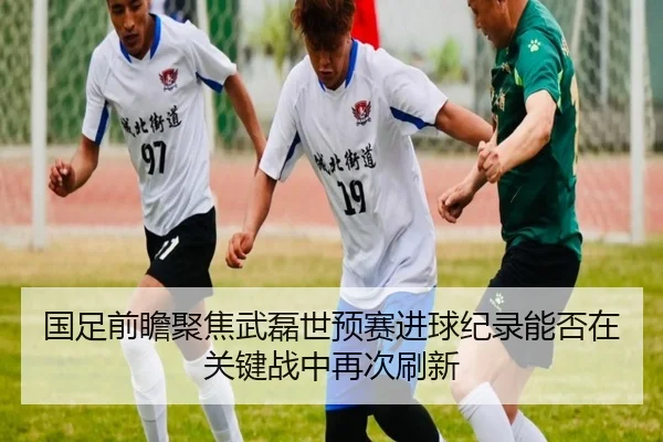 国足前瞻聚焦武磊世预赛进球纪录能否在关键战中再次刷新