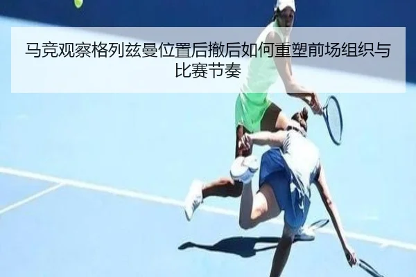 马竞观察格列兹曼位置后撤后如何重塑前场组织与比赛节奏