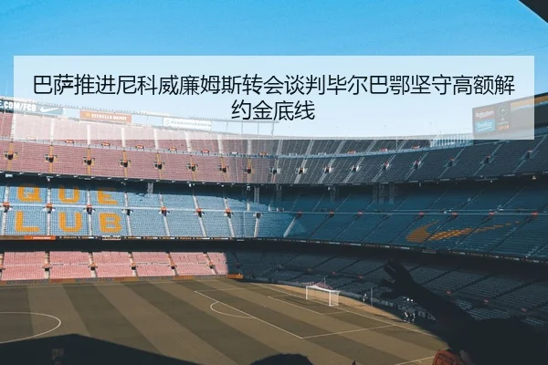 巴萨推进尼科威廉姆斯转会谈判毕尔巴鄂坚守高额解约金底线