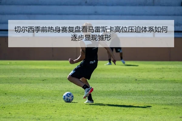 切尔西季前热身赛复盘看马雷斯卡高位压迫体系如何逐步显现雏形